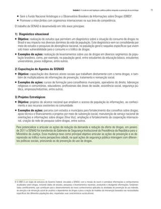 Unidade 4 A escola em rede: legislação e políticas públicas integradas na prevenção do uso de drogas   71

  ƒ Gerir o Fundo Nacional Antidrogas e o Observatório Brasileiro de Informações sobre Drogas (OBID)8.
  ƒ Promover o intercâmbio com organismos internacionais na sua área de competência.
O trabalho da SENAD é desenvolvido em três eixos principais:

1) Diagnóstico situacional
ƒ Objetivo: realização de estudos que permitam um diagnóstico sobre a situação do consumo de drogas no
  Brasil e seu impacto nos diversos domínios da vida da população. Este diagnóstico vem se consolidando por
  meio de estudos e pesquisas de abrangência nacional, na população geral e naquelas específicas que vivem
  sob maior vulnerabilidade para o consumo e o tráfico de drogas.
ƒ Exemplos de ações: realização de levantamentos sobre uso de drogas em diversos segmentos da popu-
  lação brasileira, como, por exemplo, na população geral, entre estudantes da educação básica, estudantes
  universitários, povos indígenas, entre outros.

2) Capacitação de Agentes do SISNAD
ƒ Objetivo: capacitação dos diversos atores sociais que trabalham diretamente com o tema drogas, e tam-
  bém de multiplicadores de informações de prevenção, tratamento e reinserção social.
ƒ Exemplos de ações: cursos de formação para conselheiros municipais, operadores do direito, lideranças
  religiosas e comunitárias, educadores, profissionais das áreas de saúde, assistência social, segurança pú-
  blica, empresas/indústrias, entre outros.

3) Projetos Estratégicos
ƒ Objetivo: projetos de alcance nacional que ampliam o acesso da população às informações, ao conheci-
  mento e aos recursos existentes na comunidade.
ƒ Exemplos de ações: parceria com estados e municípios para fortalecimento dos conselhos sobre drogas;
  apoio técnico e financiamento a projetos por meio de subvenção social; manutenção de serviço nacional de
  orientações e informações sobre drogas (Viva Voz); ampliação e fortalecimento da cooperação internacio-
  nal, criação da rede de pesquisa sobre drogas, entre outros.

 Para potencializar e articular as ações de redução da demanda e redução da oferta de drogas, em janeiro
 de 2011 a SENAD foi transferida do Gabinete de Segurança Institucional da Presidência da República para o
 Ministério da Justiça. Essa mudança teve como principal objetivo articular as ações de prevenção e as de
 repressão ao tráfico numa perspectiva cidadã, na qual ações de segurança pública interagem com diferen-
 tes políticas sociais, priorizando as de prevenção do uso de drogas.




8 O OBID é um órgão de estrutura do Governo Federal, vinculado a SENAD, com a missão de reunir e centralizar informações e conhecimentos
  atualizados sobre drogas, incluindo dados de estudos, pesquisas e levantamentos nacionais, produzindo e divulgando informações, fundamen-
  tadas cientificamente, que contribuam para o desenvolvimento de novos conhecimentos aplicados às atividades de prevenção do uso indevido,
  de atenção e de reinserção social de usuários e dependentes de drogas e para a criação de modelos de intervenção baseados nas necessidades
  específicas das diferentes populações-alvo, respeitadas suas características socioculturais.
 