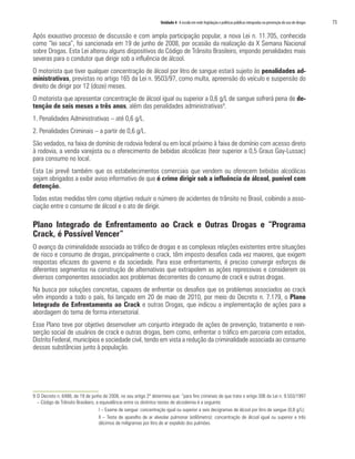 Unidade 4 A escola em rede: legislação e políticas públicas integradas na prevenção do uso de drogas   73

Após exaustivo processo de discussão e com ampla participação popular, a nova Lei n. 11.705, conhecida
como “lei seca”, foi sancionada em 19 de junho de 2008, por ocasião da realização da X Semana Nacional
sobre Drogas. Esta Lei alterou alguns dispositivos do Código de Trânsito Brasileiro, impondo penalidades mais
severas para o condutor que dirigir sob a influência de álcool.
O motorista que tiver qualquer concentração de álcool por litro de sangue estará sujeito às penalidades ad-
ministrativas, previstas no artigo 165 da Lei n. 9503/97, como multa, apreensão do veículo e suspensão do
direito de dirigir por 12 (doze) meses.
O motorista que apresentar concentração de álcool igual ou superior a 0,6 g/L de sangue sofrerá pena de de-
tenção de seis meses a três anos, além das penalidades administrativas9.
1. Penalidades Administrativas – até 0,6 g/L.
2. Penalidades Criminais – a partir de 0,6 g/L.
São vedados, na faixa de domínio de rodovia federal ou em local próximo à faixa de domínio com acesso direto
à rodovia, a venda varejista ou o oferecimento de bebidas alcoólicas (teor superior a 0,5 Graus Gay-Lussac)
para consumo no local.
Esta Lei prevê também que os estabelecimentos comerciais que vendem ou oferecem bebidas alcoólicas
sejam obrigados a exibir aviso informativo de que é crime dirigir sob a influência de álcool, punível com
detenção.
Todas estas medidas têm como objetivo reduzir o número de acidentes de trânsito no Brasil, coibindo a asso-
ciação entre o consumo de álcool e o ato de dirigir.

Plano Integrado de Enfrentamento ao Crack e Outras Drogas e “Programa
Crack, é Possível Vencer”
O avanço da criminalidade associada ao tráfico de drogas e as complexas relações existentes entre situações
de risco e consumo de drogas, principalmente o crack, têm imposto desafios cada vez maiores, que exigem
respostas eficazes do governo e da sociedade. Para esse enfrentamento, é preciso convergir esforços de
diferentes segmentos na construção de alternativas que extrapolem as ações repressivas e considerem os
diversos componentes associados aos problemas decorrentes do consumo de crack e outras drogas.
Na busca por soluções concretas, capazes de enfrentar os desafios que os problemas associados ao crack
vêm impondo a todo o país, foi lançado em 20 de maio de 2010, por meio do Decreto n. 7.179, o Plano
Integrado de Enfrentamento ao Crack e outras Drogas, que indicou a implementação de ações para a
abordagem do tema de forma intersetorial.
Esse Plano teve por objetivo desenvolver um conjunto integrado de ações de prevenção, tratamento e rein-
serção social de usuários de crack e outras drogas, bem como, enfrentar o tráfico em parceria com estados,
Distrito Federal, municípios e sociedade civil, tendo em vista a redução da criminalidade associada ao consumo
dessas substâncias junto à população.




9 O Decreto n. 6488, de 19 de junho de 2008, no seu artigo 2º determina que: “para fins criminais de que trata o artigo 306 da Lei n. 9.503/1997
  – Código de Trânsito Brasileiro, a equivalência entre os distintos testes de alcoolemia é a seguinte:
                                    I – Exame de sangue: concentração igual ou superior a seis decigramas de álcool por litro de sangue (0,6 g/L);
                                    II – Teste de aparelho de ar alveolar pulmonar (etilômetro): concentração de álcool igual ou superior a três
                                    décimos de miligramas por litro de ar expelido dos pulmões.
 