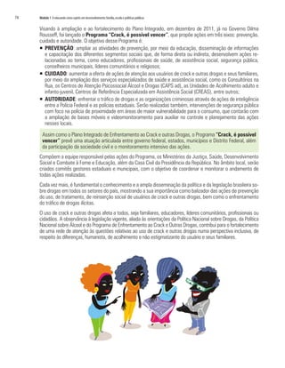 74   Módulo 1 O educando como sujeito em desenvolvimento: família, escola e políticas públicas


     Visando à ampliação e ao fortalecimento do Plano Integrado, em dezembro de 2011, já no Governo Dilma
     Rousseff, foi lançado o Programa “Crack, é possível vencer”, que propõe ações em três eixos: prevenção,
     cuidado e autoridade. O objetivo desse Programa é:
     ƒ PREVENÇÃO: ampliar as atividades de prevenção, por meio da educação, disseminação de informações
        e capacitação dos diferentes segmentos sociais que, de forma direta ou indireta, desenvolvem ações re-
        lacionadas ao tema, como educadores, profissionais de saúde, de assistência social, segurança pública,
        conselheiros municipais, líderes comunitários e religiosos;
     ƒ CUIDADO: aumentar a oferta de ações de atenção aos usuários de crack e outras drogas e seus familiares,
        por meio da ampliação dos serviços especializados de saúde e assistência social, como os Consultórios na
        Rua, os Centros de Atenção Psicossocial Álcool e Drogas (CAPS ad), as Unidades de Acolhimento adulto e
        infanto-juvenil, Centros de Referência Especializada em Assistência Social (CREAS), entre outros;
     ƒ AUTORIDADE: enfrentar o tráfico de drogas e as organizações criminosas através de ações de inteligência
        entre a Polícia Federal e as polícias estaduais. Serão realizadas também, intervenções de segurança pública
        com foco na polícia de proximidade em áreas de maior vulnerabilidade para o consumo, que contarão com
        a ampliação de bases móveis e videomonitoramento para auxiliar no controle e planejamento das ações
        nesses locais.

       Assim como o Plano Integrado de Enfrentamento ao Crack e outras Drogas, o Programa “Crack, é possível
       vencer” prevê uma atuação articulada entre governo federal, estados, municípios e Distrito Federal, além
       da participação da sociedade civil e o monitoramento intensivo das ações.
     Compõem a equipe responsável pelas ações do Programa, os Ministérios da Justiça, Saúde, Desenvolvimento
     Social e Combate à Fome e Educação, além da Casa Civil da Presidência da República. No âmbito local, serão
     criados comitês gestores estaduais e municipais, com o objetivo de coordenar e monitorar o andamento de
     todas ações realizadas.
     Cada vez mais, é fundamental o conhecimento e a ampla disseminação da política e da legislação brasileira so-
     bre drogas em todos os setores do país, mostrando a sua importância como balizador das ações de prevenção
     do uso, de tratamento, de reinserção social de usuários de crack e outras drogas, bem como o enfrentamento
     do tráfico de drogas ilícitas.
     O uso de crack e outras drogas afeta a todos, seja familiares, educadores, líderes comunitários, profissionais ou
     cidadãos. A observância à legislação vigente, aliada às orientações da Política Nacional sobre Drogas, da Política
     Nacional sobre Álcool e do Programa de Enfrentamento ao Crack e Outras Drogas, contribui para o fortalecimento
     de uma rede de atenção às questões relativas ao uso de crack e outras drogas numa perspectiva inclusiva, de
     respeito às diferenças, humanista, de acolhimento e não estigmatizante do usuário e seus familiares.
 