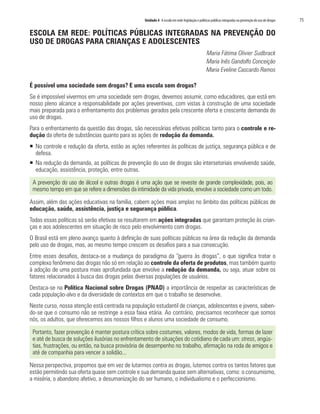 Unidade 4 A escola em rede: legislação e políticas públicas integradas na prevenção do uso de drogas   75

ESCOLA EM REDE: POLÍTICAS PÚBLICAS INTEGRADAS NA PREVENÇÃO DO
USO DE DROGAS PARA CRIANÇAS E ADOLESCENTES
                                                                                                 Maria Fátima Olivier Sudbrack
                                                                                                 Maria Inês Gandolfo Conceição
                                                                                                 Maria Eveline Cascardo Ramos

É possível uma sociedade sem drogas? E uma escola sem drogas?
Se é impossível vivermos em uma sociedade sem drogas, devemos assumir, como educadores, que está em
nosso pleno alcance a responsabilidade por ações preventivas, com vistas à construção de uma sociedade
mais preparada para o enfrentamento dos problemas gerados pela crescente oferta e crescente demanda do
uso de drogas.
Para o enfrentamento da questão das drogas, são necessárias efetivas políticas tanto para o controle e re-
dução da oferta de substâncias quanto para as ações de redução da demanda.
ƒ No controle e redução da oferta, estão as ações referentes às políticas de justiça, segurança pública e de
  defesa.
ƒ Na redução da demanda, as políticas de prevenção do uso de drogas são intersetoriais envolvendo saúde,
  educação, assistência, proteção, entre outras.

 A prevenção do uso de álcool e outras drogas é uma ação que se reveste de grande complexidade, pois, ao
 mesmo tempo em que se refere a dimensões da intimidade da vida privada, envolve a sociedade como um todo.

Assim, além das ações educativas na família, cabem ações mais amplas no âmbito das políticas públicas de
educação, saúde, assistência, justiça e segurança pública.
Todas essas políticas só serão efetivas se resultarem em ações integradas que garantam proteção às crian-
ças e aos adolescentes em situação de risco pelo envolvimento com drogas.
O Brasil está em pleno avanço quanto à definição de suas políticas públicas na área da redução da demanda
pelo uso de drogas, mas, ao mesmo tempo crescem os desafios para a sua consecução.
Entre esses desafios, destaca-se a mudança do paradigma da “guerra às drogas”, o que significa tratar o
complexo fenômeno das drogas não só em relação ao controle da oferta de produtos, mas também quanto
à adoção de uma postura mais aprofundada que envolve a redução da demanda, ou seja, atuar sobre os
fatores relacionados à busca das drogas pelas diversas populações de usuários.
Destaca-se na Política Nacional sobre Drogas (PNAD) a importância de respeitar as características de
cada população-alvo e da diversidade de contextos em que o trabalho se desenvolve.
Neste curso, nossa atenção está centrada na população estudantil de crianças, adolescentes e jovens, saben-
do-se que o consumo não se restringe a essa faixa etária. Ao contrário, precisamos reconhecer que somos
nós, os adultos, que oferecemos aos nossos filhos e alunos uma sociedade de consumo.

 Portanto, fazer prevenção é manter postura crítica sobre costumes, valores, modos de vida, formas de lazer
 e até de busca de soluções ilusórias no enfrentamento de situações do cotidiano de cada um: stress, angús-
 tias, frustrações, ou então, na busca provisória de desempenho no trabalho, afirmação na roda de amigos e
 até de companhia para vencer a solidão...

Nessa perspectiva, propomos que em vez de lutarmos contra as drogas, lutemos contra os tantos fatores que
estão permitindo sua oferta quase sem controle e sua demanda quase sem alternativas, como: o consumismo,
a miséria, o abandono afetivo, a desumanização do ser humano, o individualismo e o perfeccionismo.
 