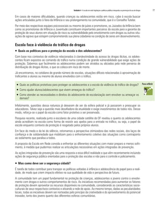 Unidade 4 A escola em rede: legislação e políticas públicas integradas na prevenção do uso de drogas   77

Em casos de maiores dificuldades, quando crianças ou adolescentes estão em risco, cabe à escola buscar
ações articuladas junto à Vara da Infância e seu prolongamento na comunidade, que é o Conselho Tutelar.
Por meio das respectivas equipes psicossociais ou mesmo de juízes e promotores, os Juizados da Infância bem
como as promotorias de Infância e Juventude constituem importantes parceiros da escola para a garantia da
proteção de seus alunos em situação de risco ou vulnerabilidade pelo envolvimento com drogas ou outras situ-
ações de agravo que estejam comprometendo sua plena cidadania na condição de seres em desenvolvimento.

Escola face à violência do tráfico de drogas
ƒ Quais as políticas para a proteção da escola e dos adolescentes?
Com base nos contextos de violência relacionados à clandestinidade do acesso às drogas ilícitas, os adoles-
centes ficam expostos ao comando do tráfico numa condição de grande vulnerabilidade que exige ações de
proteção. Sabemos que facilmente os adolescentes podem ser atraídos ou aliciados pela rede perversa de
distribuição de drogas ilícitas, o que os coloca em risco de morte.
Já encontramos, no cotidiano de grande número de escolas, situações difíceis relacionadas à aproximação de
traficantes a alunos ou mesmo de alunos envolvidos com o tráfico.

 ƒ Quais as políticas protetivas para proteger os adolescentes e a escola da violência do tráfico de drogas?
 ƒ Como ajudar alunos/adolescentes que vivem ameaças do tráfico?
 ƒ Como atender as necessidades e direitos do adolescente de escolarização sem envolver ou ameaçar os
   demais?

Infelizmente, questões dessa natureza já deixaram de ser da esfera policial e já passaram a preocupar os
educadores. Talvez seja a questão mais desafiadora da atualidade e exige investimentos de todos nós. Desse
modo, reforça-se o papel da escola como fator protetivo a ser preservado.
Pesquisa recente, realizada junto a escolares de uma cidade satélite do DF revelou o quanto os adolescentes
ainda acreditam na escola como forma de resistir aos apelos para a entrada no tráfico, ou seja, o papel da
escola enquanto contexto de proteção é resgatado pelos próprios alunos.
Em face do medo e da lei do silêncio, retomamos a perspectiva otimizadora das redes sociais, dos laços de
confiança e de solidariedade que mobilizam para o enfrentamento coletivo das situações como contraponto
ao isolamento que paralisa a todos.
A proposta da Escola em Rede convida a enfrentar as diferentes situações com maior preparo e menos sofri-
mento, à medida que pudermos realizar as articulações necessárias em ações integradas de prevenção.
As ações integradas de prevenção são uma resposta a essa difícil realidade e que vêm recentemente incluindo
ações de segurança pública orientadas para a proteção das escolas e não para o controle e policiamento.

ƒ Mas como deve ser a segurança cidadã?
É tarefa de todos contribuir para transpor as políticas voltadas à infância e adolescência do papel para a reali-
dade, de modo que criem impacto efetivo na sua qualidade de vida e perspectiva de futuro.
A comunidade tem um papel fundamental na proteção de crianças, adolescentes e jovens contra o envolvi-
mento com drogas e outros comportamentos de risco. As iniciativas recomendadas para aumentar os fatores
de proteção devem aproveitar os recursos disponíveis na comunidade, considerando as características socio-
culturais de seus respectivos contextos e ativando a rede de apoio. Ao mesmo tempo, dadas as peculiaridades
locais, todas as iniciativas devem ser norteadas pelo princípio da criatividade e do aproveitamento do potencial
inovador, tanto dos jovens quanto das diferentes esferas comunitárias.
 