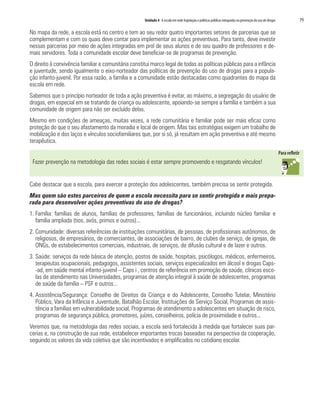 Unidade 4 A escola em rede: legislação e políticas públicas integradas na prevenção do uso de drogas   79

No mapa da rede, a escola está no centro e tem ao seu redor quatro importantes setores de parcerias que se
complementam e com os quais deve contar para implementar as ações preventivas. Para tanto, deve investir
nessas parcerias por meio de ações integradas em prol de seus alunos e de seu quadro de professores e de-
mais servidores. Toda a comunidade escolar deve beneficiar-se de programas de prevenção.
O direito à convivência familiar e comunitária constitui marco legal de todas as políticas públicas para a infância
e juventude, sendo igualmente o eixo-norteador das políticas de prevenção do uso de drogas para a popula-
ção infanto-juvenil. Por essa razão, a família e a comunidade estão destacadas como quadrantes do mapa da
escola em rede.
Sabemos que o princípio norteador de toda a ação preventiva é evitar, ao máximo, a segregação do usuário de
drogas, em especial em se tratando de criança ou adolescente, apoiando-se sempre a família e também a sua
comunidade de origem para não ser excluído delas.
Mesmo em condições de ameaças, muitas vezes, a rede comunitária e familiar pode ser mais eficaz como
proteção do que o seu afastamento da moradia e local de origem. Mas tais estratégias exigem um trabalho de
mobilização e dos laços e vínculos sociofamiliares que, por si só, já resultam em ação preventiva e até mesmo
terapêutica.


 Fazer prevenção na metodologia das redes sociais é estar sempre promovendo e resgatando vínculos!


Cabe destacar que a escola, para exercer a proteção dos adolescentes, também precisa se sentir protegida.
Mas quem são estes parceiros de quem a escola necessita para se sentir protegida e mais prepa-
rada para desenvolver ações preventivas do uso de drogas?
1. Família: famílias de alunos, famílias de professores, famílias de funcionários, incluindo núcleo familiar e
   família ampliada (tios, avós, primos e outros)...
2. Comunidade: diversas referências de instituições comunitárias, de pessoas, de profissionais autônomos, de
   religiosos, de empresários, de comerciantes, de associações de bairro, de clubes de serviço, de igrejas, de
   ONGs, de estabelecimentos comerciais, industriais, de serviços, de difusão cultural e de lazer e outros.
3. Saúde: serviços da rede básica de atenção, postos de saúde, hospitais, psicólogos, médicos, enfermeiros,
   terapeutas ocupacionais, pedagogos, assistentes sociais, serviços especializados em álcool e drogas Caps-
   -ad, em saúde mental infanto-juvenil – Caps i , centros de referência em promoção de saúde, clínicas esco-
   las de atendimento nas Universidades, programas de atenção integral à saúde de adolescentes, programas
   de saúde da família – PSF e outros...
4. Assistência/Segurança: Conselho de Direitos da Criança e do Adolescente, Conselho Tutelar, Ministério
   Público, Vara da Infância e Juventude, Batalhão Escolar, Instituições de Serviço Social, Programas de assis-
   tência a famílias em vulnerabilidade social, Programas de atendimento a adolescentes em situação de risco,
   programas de segurança pública, promotores, juízes, conselheiros, polícia de proximidade e outros...
Veremos que, na metodologia das redes sociais, a escola será fortalecida à medida que fortalecer suas par-
cerias e, na construção de sua rede, estabelecer importantes trocas baseadas na perspectiva da cooperação,
seguindo os valores da vida coletiva que são incentivados e amplificados no cotidiano escolar.
 