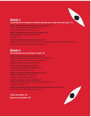Módulo 3
A prevenção do uso de drogas no modelo da educação para a saúde e das redes sociais 152
Unidade 9 Modelo sistêmico e da educação para a saúde na prevenção 154
Saúde e escola: identiﬁcando interfaces e fortalecendo redes 157
Drogas e complexidade: do caos à transformação 162
Unidade 10 Mobilizando redes sociais no trabalho comunitário 168
O trabalho comunitário e a construção de redes sociais 171
Redes sociais 174
Unidade 11 Acolhendo adolescentes em situação de risco 182
Acolhendo adolescentes em situação de risco pelo envolvimento com drogas no contexto de vulnerabilidade social e pobreza 184
O trabalho infantil: fator de risco do uso de álcool e outras drogas 187


Módulo 4
Ações preventivas do uso de drogas na escola 196
Unidade 12 Integrando a prevenção no currículo escolar 198
Princípios e estratégias de prevenção do uso de drogas nas ações educativas 201
Identiﬁcando situações de risco por meio de recursos didáticos 204
Integrando o tema drogas às disciplinas curriculares 206
Unidade 13 Apostando na participação juvenil 212
O protagonismo dos grupos potenciais de adolescentes 215
Formando adolescentes multiplicadores 223
Unidade 14 Resgatando a autoridade na família e na escola 230
Resgatando a autoridade na família e na escola 232
Autoridade, violência e disciplina na escola 236
Unidade 15 Fortalecendo a escola na comunidade 244
Parceria escola-família na prevenção do uso de drogas: o olhar dos educadores 246
O cuidado com os educadores 249
Unidade 16 Construindo o projeto da escola sobre prevenção do uso de álcool e outras drogas 254
Da teoria à prática: construindo um projeto de prevenção 257


Leituras que ajudam 267
Recursos da comunidade 269
 