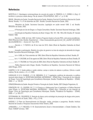 Unidade 4 A escola em rede: legislação e políticas públicas integradas na prevenção do uso de drogas   81

Referências

BATISTELLA, C. Abordagens contemporâneas do conceito de saúde. In: FONSECA, A. F.; CORBO, A. (Org.). O
território e o processo saúde-doença. Rio de Janeiro: EPSJV/FIOCRUZ, 2007. v. 1, p. 51-86.
BRASIL. Ministério da Saúde. Conselho Nacional de Saúde. Relatório Final da III Conferência Nacional de Saúde
Mental. Brasília, 11 a 15 de dezembro de 2001. Brasília: Conselho Nacional de Saúde, 2002.
______. Ministério da Saúde. Secretaria Executiva. Legislação em saúde mental 1990. 3. ed. Brasília:
Ministério da Saúde, 2002.
______. A Prevenção do Uso de Drogas e a Terapia Comunitária. Brasília: Secretaria Nacional Antidrogas, 2006.
______. Constituição da República Federativa do Brasil. Artigos 196, 197, 198, 199 e 200. Brasília, DF: Senado
Federal, 1988.
______. Decreto n. 6286, de 5 dez. 2007. Institui o Programa Saúde na Escola (PSE), e dá outras providências.
Diário Oficial da União, Brasília. Disponível em: <https://www.planalto.gov.br/ccivil_03/_ato2007-2010/2007/
decreto/d6286.htm>. Acesso em: 9 jul. 2010.
______. Decreto n. 7.179/2010, de 20 de maio de 2010. Diário Oficial da República Federativa do Brasil,
Brasília, DF.
______. Inovação e participação. Relatório de ações do governo na área da redução da demanda de drogas.
Brasília: Secretaria Nacional Antidrogas, 2006.
______. Lei n. 8.080, de 19 de setembro de 1990. Diário Oficial da República Federativa do Brasil, Brasília, DF.
______. Lei n. 11.343/2006, de 23 de agosto de 2006. Diário Oficial da República Federativa do Brasil, Brasília, DF.
______. Lei n. 11.705/2008, de 19 de junho de 2008. Diário Oficial da República Federativa do Brasil, Brasília, DF.
______. Política Nacional sobre Drogas. Brasília: Presidência da República, Secretaria Nacional de Políticas
sobre Drogas, 2010.
CAMPOS, G. W. S. Saúde pública e saúde coletiva: campo e núcleo de saberes e práticas. Ciência e saúde
coletiva, Rio de Janeiro, v. 5, n. 2, 2000.
CARVALHO, D. B. B.; CHAIBUB, J. R. W.; MIRANDA, D. A. T. Legislação e políticas de educação e a política
nacional sobre drogas. In: SECRETARIA NACIONAL ANTIDROGAS – SENAD (Org.). Prevenção ao Uso Indevido
de Drogas: Curso de Capacitação para Conselheiros Municipais. Brasília: Presidência da República – SENAD,
2008. v. 1, p. 194-201.
CONASS/Ministério da Saúde. Atenção Primária e Promoção da Saúde. Brasília, 2007 (Coleção Progestores, 8).
CONCEIÇÃO, M. I. G.; OLIVEIRA, M. C. S. A Criança e o Adolescente Face à Legislação e à Política Nacional
sobre Drogas. In: SECRETARIA NACIONAL ANTIDROGAS – SENAD (Org.). Prevenção ao Uso Indevido de
Drogas: Curso de Capacitação para Conselheiros Municipais. Brasília: Presidência da República – SENAD,
2008, v. 1, p. 203-217.
FEFFERMANN, M.; FIGUEIREDO, R. Redução de danos como estratégia de prevenção de drogas entre jovens.
Boletim do Instituto de Saúde, 2006, v. 40, p. 37-40.
HADDAD. F. O Plano de Desenvolvimento da Educação: razões, princípios e programas. Brasília: Instituto
Nacional de Estudos e Pesquisas Educacionais Anísio Teixeira, 2008.
JUNQUEIRA, L. A. P.; INOJOSA, R. M. Desenvolvimento Social e Intersetorialidade: a Cidade Solidária. São
Paulo: FUNDAP (mimeo), 1997.
 