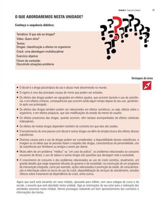 Unidade 5 O que são as drogas?   87

O QUE ABORDAREMOS NESTA UNIDADE?

Conheça a sequência didática:

 Temática: O que são as drogas?
 Vídeo: Quem diria?
 Textos:
 Drogas: classificação e efeitos no organismo
 Crack: uma abordagem multidisciplinar
 Exercício objetivo
 Fórum de conteúdo:
 Discutindo situações-problema




 ƒ O álcool é a droga psicotrópica de uso e abuso mais disseminado no mundo.
 ƒ O cigarro é uma das principais causas de morte que podem ser evitadas.
 ƒ Os efeitos das drogas podem ser agrupados em efeitos agudos, que ocorrem durante o uso da substân-
   cia, e em efeitos crônicos, consequências que ocorrem ainda algum tempo depois do seu uso, geralmen-
   te após uso prolongado.
 ƒ Os efeitos das drogas também podem ser relacionados em efeitos somáticos, ou seja, efeitos sobre o
   organismo, e em efeitos psíquicos, que são modificações do estado da mente do usuário.
 ƒ Os efeitos prazerosos das drogas, quando ocorrem, vêm sempre acompanhados de efeitos colaterais
   indesejáveis.
 ƒ Os efeitos de muitas drogas dependem também do contexto em que elas são usadas.
 ƒ O envolvimento de uma pessoa com álcool e outras drogas vai além da simples busca dos efeitos dessas
   substâncias.
 ƒ Diversas causas para o uso de drogas podem ser consideradas: a disponibilidade dessas substâncias, a
   imagem ou as ideias que as pessoas fazem a respeito das drogas, características de personalidade, uso
   de substâncias por familiares ou amigos e assim por diante.
 ƒ Muito além de um problema “médico” ou “um caso de polícia”, os problemas relacionados ao consumo
   excessivo de álcool, o uso de tabaco e outras drogas são questões que abrangem toda a sociedade.
 ƒ O crescimento do consumo e dos problemas relacionados ao uso do crack constitui, atualmente, um
   grande desafio que exige respostas eficazes do governo e da sociedade, na construção de um programa
   de intervenção integrada, como por exemplo, ações relacionadas à promoção da saúde, de conscientiza-
   ção e informação sobre os riscos do uso do crack, disponibilização de serviços de atendimento, estudos
   clínicos sobre tratamento da dependência do crack, entre outros.

 Agora que você está iniciando um novo módulo, aproveite para refletir, com seus colegas de curso e da
 escola, o assunto que será abordado nesta unidade. Siga as orientações do seu tutor para a realização das
 atividades previstas neste módulo. Vamos prosseguir realizando um bom aproveitamento dos conceitos e
 informações dos textos.
 