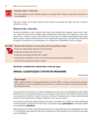 88   Módulo 2 Conceitos e abordagens sobre drogas e prevenção


       Assista ao vídeo 5 – Quem diria...
       Este vídeo questiona o que é realmente droga, se há drogas lícitas e ilícitas e quais efeitos provocam em
       nosso organismo.

     Nem tudo é droga, mas há muita coisa por aí que é droga e as pessoas nem sabem que são: o cigarro, o
     cafezinho, a cerveja...

     Resumo do vídeo – Quem diria...
     Na sala dos professores, estes conversam sobre dietas, sobre remédio para emagrecer, cigarro, doces, cafezi-
     nho, cerveja. Em tom de humor, o diálogo evolui e percebem que, muitas vezes, usam drogas sem se dar conta.
     Enquanto isso, no pátio da escola, dois estudantes conversam sobre os atrativos proporcionados pelas drogas.
     Nessa conversa, acabam avaliando prazeres e riscos trazidos pelas drogas ilícitas. O estudante que não fazia uso
     de drogas é convincente em sua argumentação com o colega sobre a possibilidade do lazer sem drogas.

       Aproveite este momento e, com seu grupo, discuta as questões a seguir:
       ƒ Por que muitas pessoas recorrem ao uso de drogas?
       ƒ Será que as drogas são sempre ruins?
       ƒ Será que uma droga pode fazer bem à saúde?
       ƒ Você conhece situações em que o uso de determinadas drogas pode ser adequado?
       ƒ O que faz as drogas serem nocivas à saúde?

     Aprofunde o conteúdo desta unidade lendo o texto que segue.

     DROGAS: CLASSIFICAÇÃO E EFEITOS NO ORGANISMO
                                                                                                      Sérgio Nicastri

       O que é droga?
       Droga, segundo definição da Organização Mundial da Saúde (OMS), é qualquer substância não produzida
       pelo organismo que tem a propriedade de atuar sobre um ou mais de seus sistemas, produzindo alterações
       em seu funcionamento.

     Uma droga não é por si só boa ou má. Existem substâncias que são usadas com a finalidade de produzir efeitos
     benéficos como o tratamento de doenças e são consideradas medicamentos. Mas também existem substân-
     cias que provocam malefícios à saúde, os venenos ou tóxicos. É interessante que a mesma substância pode
     funcionar como medicamento em algumas situações e como tóxico em outras.
     Vamos discutir as principais drogas utilizadas para alterar o funcionamento cerebral, causando modificações
     no estado mental, no psiquismo. Por essa razão, são chamadas drogas psicotrópicas, conhecidas também
     como substâncias psicoativas.
     Vale lembrar que nem todas as substâncias psicoativas têm a capacidade de provocar dependência. No entan-
     to, há substâncias aparentemente inofensivas e presentes em muitos produtos de uso doméstico que podem
     causar dependência.
 