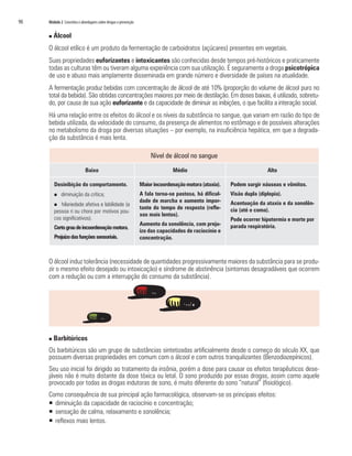90   Módulo 2 Conceitos e abordagens sobre drogas e prevenção


     n   Álcool
     O álcool etílico é um produto da fermentação de carboidratos (açúcares) presentes em vegetais.
     Suas propriedades euforizantes e intoxicantes são conhecidas desde tempos pré-históricos e praticamente
     todas as culturas têm ou tiveram alguma experiência com sua utilização. É seguramente a droga psicotrópica
     de uso e abuso mais amplamente disseminada em grande número e diversidade de países na atualidade.
     A fermentação produz bebidas com concentração de álcool de até 10% (proporção do volume de álcool puro no
     total da bebida). São obtidas concentrações maiores por meio de destilação. Em doses baixas, é utilizado, sobretu-
     do, por causa de sua ação euforizante e da capacidade de diminuir as inibições, o que facilita a interação social.
     Há uma relação entre os efeitos do álcool e os níveis da substância no sangue, que variam em razão do tipo de
     bebida utilizada, da velocidade do consumo, da presença de alimentos no estômago e de possíveis alterações
     no metabolismo da droga por diversas situações – por exemplo, na insuficiência hepática, em que a degrada-
     ção da substância é mais lenta.

                                                                     Nível de álcool no sangue

                             Baixo                                            Médio                                    Alto

         Desinibição do comportamento.                          Maior incoordenação motora (ataxia).   Podem surgir náuseas e vômitos.
         n   diminuição da crítica;                             A fala torna-se pastosa, há dificul-   Visão dupla (diplopia).
                                                                dade de marcha e aumento impor-        Acentuação da ataxia e da sonolên-
         n  hilariedade afetiva e labilidade (a
                                                                tante do tempo de resposta (refle-     cia (até o coma).
         pessoa ri ou chora por motivos pou-
                                                                xos mais lentos).
         cos significativos).                                                                          Pode ocorrer hipotermia e morte por
                                                                Aumento da sonolência, com preju-      parada respiratória.
         Certo grau de incoordenação motora.
                                                                ízo das capacidades de raciocínio e
         Prejuízo das funções sensoriais.                       concentração.



     O álcool induz tolerância (necessidade de quantidades progressivamente maiores da substância para se produ-
     zir o mesmo efeito desejado ou intoxicação) e síndrome de abstinência (sintomas desagradáveis que ocorrem
     com a redução ou com a interrupção do consumo da substância).




     n   Barbitúricos
     Os barbitúricos são um grupo de substâncias sintetizadas artificialmente desde o começo do século XX, que
     possuem diversas propriedades em comum com o álcool e com outros tranquilizantes (Benzodiazepínicos).
     Seu uso inicial foi dirigido ao tratamento da insônia, porém a dose para causar os efeitos terapêuticos dese-
     jáveis não é muito distante da dose tóxica ou letal. O sono produzido por essas drogas, assim como aquele
     provocado por todas as drogas indutoras de sono, é muito diferente do sono “natural” (fisiológico).
     Como consequência de sua principal ação farmacológica, observam-se os principais efeitos:
     ƒ diminuição da capacidade de raciocínio e concentração;
     ƒ sensação de calma, relaxamento e sonolência;
     ƒ reflexos mais lentos.
 