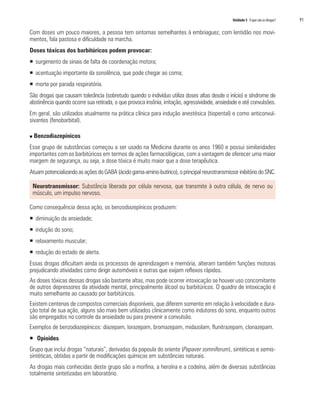 Unidade 5 O que são as drogas?   91

Com doses um pouco maiores, a pessoa tem sintomas semelhantes à embriaguez, com lentidão nos movi-
mentos, fala pastosa e dificuldade na marcha.
Doses tóxicas dos barbitúricos podem provocar:
ƒ surgimento de sinais de falta de coordenação motora;
ƒ acentuação importante da sonolência, que pode chegar ao coma;
ƒ morte por parada respiratória.
São drogas que causam tolerância (sobretudo quando o indivíduo utiliza doses altas desde o início) e síndrome de
abstinência quando ocorre sua retirada, o que provoca insônia, irritação, agressividade, ansiedade e até convulsões.
Em geral, são utilizados atualmente na prática clínica para indução anestésica (tiopental) e como anticonvul-
sivantes (fenobarbital).

n   Benzodiazepínicos
Esse grupo de substâncias começou a ser usado na Medicina durante os anos 1960 e possui similaridades
importantes com os barbitúricos em termos de ações farmacológicas, com a vantagem de oferecer uma maior
margem de segurança, ou seja, a dose tóxica é muito maior que a dose terapêutica.
Atuam potencializando as ações do GABA (ácido gama-amino-butírico), o principal neurotransmissor inibitório do SNC.

    Neurotransmissor: Substância liberada por célula nervosa, que transmite à outra célula, de nervo ou
    músculo, um impulso nervoso.

Como consequência dessa ação, os benzodiazepínicos produzem:
ƒ diminuição da ansiedade;
ƒ indução do sono;
ƒ relaxamento muscular;
ƒ redução do estado de alerta.
Essas drogas dificultam ainda os processos de aprendizagem e memória, alteram também funções motoras
prejudicando atividades como dirigir automóveis e outras que exijam reflexos rápidos.
As doses tóxicas dessas drogas são bastante altas, mas pode ocorrer intoxicação se houver uso concomitante
de outros depressores da atividade mental, principalmente álcool ou barbitúricos. O quadro de intoxicação é
muito semelhante ao causado por barbitúricos.
Existem centenas de compostos comerciais disponíveis, que diferem somente em relação à velocidade e dura-
ção total de sua ação, alguns são mais bem utilizados clinicamente como indutores do sono, enquanto outros
são empregados no controle da ansiedade ou para prevenir a convulsão.
Exemplos de benzodiazepínicos: diazepam, lorazepam, bromazepam, midazolam, flunitrazepam, clonazepam.
ƒ Opioides
Grupo que inclui drogas “naturais”, derivadas da papoula do oriente (Papaver somniferum), sintéticas e semis-
sintéticas, obtidas a partir de modificações químicas em substâncias naturais.
As drogas mais conhecidas deste grupo são a morfina, a heroína e a codeína, além de diversas substâncias
totalmente sintetizadas em laboratório.
 