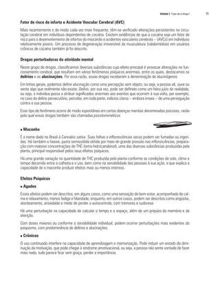 Unidade 5 O que são as drogas?   95

Fator de risco de infarto e Acidente Vascular Cerebral (AVC)
Mais recentemente e de modo cada vez mais frequente, têm-se verificado alterações persistentes na circu-
lação cerebral em indivíduos dependentes de cocaína. Existem evidências de que a cocaína seja um fator de
risco para o desenvolvimento de infartos do miocárdio e acidentes vasculares cerebrais – (AVCs) em indivíduos
relativamente jovens. Um processo de degeneração irreversível da musculatura (rabdomíolise) em usuários
crônicos de cocaína também já foi descrito.

Drogas perturbadoras da atividade mental
Neste grupo de drogas, classificamos diversas substâncias cujo efeito principal é provocar alterações no fun-
cionamento cerebral, que resultam em vários fenômenos psíquicos anormais, entre os quais, destacamos os
delírios e as alucinações. Por essa razão, essas drogas receberam a denominação de alucinógenos.
Em linhas gerais, podemos definir alucinação como uma percepção sem objeto, ou seja, a pessoa vê, ouve ou
sente algo que realmente não existe. Delírio, por sua vez, pode ser definido como um falso juízo da realidade,
ou seja, o indivíduo passa a atribuir significados anormais aos eventos que ocorrem à sua volta, por exemplo,
no caso do delírio persecutório, percebe, em toda parte, indícios claros – embora irreais – de uma perseguição
contra a sua pessoa.
Esse tipo de fenômeno ocorre de modo espontâneo em certas doenças mentais denominadas psicoses, razão
pela qual essas drogas também são chamadas psicotomiméticos.


n   Maconha
É o nome dado no Brasil à Cannabis sativa. Suas folhas e inflorescências secas podem ser fumadas ou ingeri-
das. Há também o haxixe, pasta semissólida obtida por meio de grande pressão nas inflorescências, prepara-
ção com maiores concentrações de THC (tetra-hidrocanabinol), uma das diversas substâncias produzidas pela
planta, principal responsável pelos seus efeitos psíquicos.
Há uma grande variação na quantidade de THC produzida pela planta conforme as condições de solo, clima e
tempo decorrido entre a colheita e o uso, bem como na sensibilidade das pessoas à sua ação, o que explica a
capacidade de a maconha produzir efeitos mais ou menos intensos.

Efeitos Psíquicos
n   Agudos
Esses efeitos podem ser descritos, em alguns casos, como uma sensação de bem-estar, acompanhada de cal-
ma e relaxamento, menos fadiga e hilaridade, enquanto, em outros casos, podem ser descritos como angústia,
atordoamento, ansiedade e medo de perder o autocontrole, com tremores e sudorese.
Há uma perturbação na capacidade de calcular o tempo e o espaço, além de um prejuízo da memória e da
atenção.
Com doses maiores ou conforme a sensibilidade individual, podem ocorrer perturbações mais evidentes do
psiquismo, com predominância de delírios e alucinações.
n   Crônicos
O uso continuado interfere na capacidade de aprendizagem e memorização. Pode induzir um estado de dimi-
nuição da motivação, que pode chegar à síndrome amotivacional, ou seja, a pessoa não sente vontade de fazer
mais nada, tudo parece ficar sem graça, perder a importância.
 
