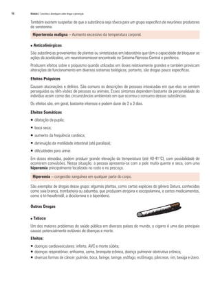98   Módulo 2 Conceitos e abordagens sobre drogas e prevenção


     Também existem suspeitas de que a substância seja tóxica para um grupo específico de neurônios produtores
     de serotonina.
         Hipertermia maligna – Aumento excessivo da temperatura corporal.

     n   Anticolinérgicos
     São substâncias provenientes de plantas ou sintetizadas em laboratório que têm a capacidade de bloquear as
     ações da acetilcolina, um neurotransmissor encontrado no Sistema Nervoso Central e periférico.
     Produzem efeitos sobre o psiquismo quando utilizadas em doses relativamente grandes e também provocam
     alterações de funcionamento em diversos sistemas biológicos, portanto, são drogas pouco específicas.

     Efeitos Psíquicos
     Causam alucinações e delírios. São comuns as descrições de pessoas intoxicadas em que elas se sentem
     perseguidas ou têm visões de pessoas ou animais. Esses sintomas dependem bastante da personalidade do
     indivíduo assim como das circunstâncias ambientais em que ocorreu o consumo dessas substâncias.
     Os efeitos são, em geral, bastante intensos e podem durar de 2 a 3 dias.

     Efeitos Somáticos
     ƒ dilatação da pupila;
     ƒ boca seca;
     ƒ aumento da frequência cardíaca;
     ƒ diminuição da motilidade intestinal (até paralisia);
     ƒ dificuldades para urinar.
     Em doses elevadas, podem produzir grande elevação da temperatura (até 40-41°C), com possibilidade de
     ocorrerem convulsões. Nessa situação, a pessoa apresenta-se com a pele muito quente e seca, com uma
     hiperemia principalmente localizada no rosto e no pescoço.

         Hiperemia – congestão sanguínea em qualquer parte do corpo.

     São exemplos de drogas desse grupo: algumas plantas, como certas espécies do gênero Datura, conhecidas
     como saia branca, trombeteira ou zabumba, que produzem atropina e escopolamina, e certos medicamentos,
     como o tri-hexafenidil, a diciclomina e o biperideno.

     Outras Drogas

     n   Tabaco
     Um dos maiores problemas de saúde pública em diversos países do mundo, o cigarro é uma das principais
     causas potencialmente evitáveis de doenças e morte.
     Efeitos:
     ƒ doenças cardiovasculares: infarto, AVC e morte súbita;
     ƒ doenças respiratórias: enfisema, asma, bronquite crônica, doença pulmonar obstrutiva crônica;
     ƒ diversas formas de câncer: pulmão, boca, faringe, laringe, esôfago, estômago, pâncreas, rim, bexiga e útero.
 
