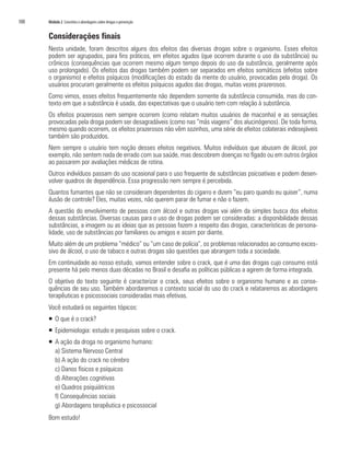 100   Módulo 2 Conceitos e abordagens sobre drogas e prevenção


      Considerações finais
      Nesta unidade, foram descritos alguns dos efeitos das diversas drogas sobre o organismo. Esses efeitos
      podem ser agrupados, para fins práticos, em efeitos agudos (que ocorrem durante o uso da substância) ou
      crônicos (consequências que ocorrem mesmo algum tempo depois do uso da substância, geralmente após
      uso prolongado). Os efeitos das drogas também podem ser separados em efeitos somáticos (efeitos sobre
      o organismo) e efeitos psíquicos (modificações do estado da mente do usuário, provocadas pela droga). Os
      usuários procuram geralmente os efeitos psíquicos agudos das drogas, muitas vezes prazerosos.
      Como vimos, esses efeitos frequentemente não dependem somente da substância consumida, mas do con-
      texto em que a substância é usada, das expectativas que o usuário tem com relação à substância.
      Os efeitos prazerosos nem sempre ocorrem (como relatam muitos usuários de maconha) e as sensações
      provocadas pela droga podem ser desagradáveis (como nas “más viagens” dos alucinógenos). De toda forma,
      mesmo quando ocorrem, os efeitos prazerosos não vêm sozinhos, uma série de efeitos colaterais indesejáveis
      também são produzidos.
      Nem sempre o usuário tem noção desses efeitos negativos. Muitos indivíduos que abusam de álcool, por
      exemplo, não sentem nada de errado com sua saúde, mas descobrem doenças no fígado ou em outros órgãos
      ao passarem por avaliações médicas de rotina.
      Outros indivíduos passam do uso ocasional para o uso frequente de substâncias psicoativas e podem desen-
      volver quadros de dependência. Essa progressão nem sempre é percebida.
      Quantos fumantes que não se consideram dependentes do cigarro e dizem “eu paro quando eu quiser”, numa
      ilusão de controle? Eles, muitas vezes, não querem parar de fumar e não o fazem.
      A questão do envolvimento de pessoas com álcool e outras drogas vai além da simples busca dos efeitos
      dessas substâncias. Diversas causas para o uso de drogas podem ser consideradas: a disponibilidade dessas
      substâncias, a imagem ou as ideias que as pessoas fazem a respeito das drogas, características de persona-
      lidade, uso de substâncias por familiares ou amigos e assim por diante.
      Muito além de um problema “médico” ou “um caso de polícia”, os problemas relacionados ao consumo exces-
      sivo de álcool, o uso de tabaco e outras drogas são questões que abrangem toda a sociedade.
      Em continuidade ao nosso estudo, vamos entender sobre o crack, que é uma das drogas cujo consumo está
      presente há pelo menos duas décadas no Brasil e desafia as políticas públicas a agirem de forma integrada.
      O objetivo do texto seguinte é caracterizar o crack, seus efeitos sobre o organismo humano e as conse-
      quências de seu uso. Também abordaremos o contexto social do uso do crack e relataremos as abordagens
      terapêuticas e psicossociais consideradas mais efetivas.
      Você estudará os seguintes tópicos:
      ƒ O que é o crack?
      ƒ Epidemiologia: estudo e pesquisas sobre o crack.
      ƒ A ação da droga no organismo humano:
        a) Sistema Nervoso Central
        b) A ação do crack no cérebro
        c) Danos físicos e psíquicos
        d) Alterações cognitivas
        e) Quadros psiquiátricos
        f) Consequências sociais
        g) Abordagens terapêutica e psicossocial
      Bom estudo!
 