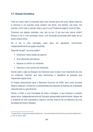 7.7. Estudo Cromático
Tudo ao nosso redor é composto pela mais variada gama de cores. Basta observar
a natureza e ver quantas cores existem nas flores, nas plantas, nas aves, nos
animais, enfim tudo é colorido. Mas o que é a cor? Podemos pegá-la, tocá-la? Não.
Tocamos nos objetos coloridos, mas não na cor. E por que isso ocorre então?
Porque a cor é uma sensação visual, uma sensação provocada pela ação da luz
sobre nossos olhos.
Se

a

cor

é

uma

sensação,

essa

deve

ser

agradável,

harmoniosa,

independentemente da opção escolhida.
Segundo Gurgel4, as cores podem:
• Influenciar nosso estado de espírito;
• Criar diferentes atmosferas;
• Aquecer ou esfriar um ambiente;
• Valorizar e criar centros de interesses.
Sendo assim, cabe ao Designer de Interiores essa função muito importante de criar
um ambiente “colorido” que seja harmonioso e agradável às pessoas que
frequentam aquele local.
O Projeto desenvolvido para o Banheiro Feminino da FAAL teve como principal
objetivo adequar o ambiente à acessibilidade das pessoas portadoras de mobilidade
reduzida total ou parcialmente.
Porém a FAAL é uma Faculdade de Artes e Designs, o que favorece a escolha
desse tema, independentemente do Conceito apresentado anteriormente. Apesar de
o ambiente ter sido submetido à regras e normas, trata-se de um Banheiro de uma
faculdade de Artes e Designs.

4

Gurgel, Miriam. Projetando Espaços Residenciais – Guia de Arquitetura de Interiores para Áreas Residenciais –
p. 252. Ed. Senac. 2002.

109

 
