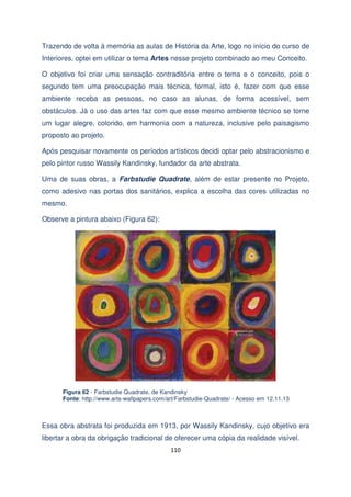Trazendo de volta à memória as aulas de História da Arte, logo no início do curso de
Interiores, optei em utilizar o tema Artes nesse projeto combinado ao meu Conceito.
O objetivo foi criar uma sensação contraditória entre o tema e o conceito, pois o
segundo tem uma preocupação mais técnica, formal, isto é, fazer com que esse
ambiente receba as pessoas, no caso as alunas, de forma acessível, sem
obstáculos. Já o uso das artes faz com que esse mesmo ambiente técnico se torne
um lugar alegre, colorido, em harmonia com a natureza, inclusive pelo paisagismo
proposto ao projeto.
Após pesquisar novamente os períodos artísticos decidi optar pelo abstracionismo e
pelo pintor russo Wassily Kandinsky, fundador da arte abstrata.
Uma de suas obras, a Farbstudie Quadrate, além de estar presente no Projeto,
como adesivo nas portas dos sanitários, explica a escolha das cores utilizadas no
mesmo.
Observe a pintura abaixo (Figura 62):

Figura 62 - Farbstudie Quadrate, de Kandinsky
Fonte: http://www.arts-wallpapers.com/art/Farbstudie-Quadrate/ - Acesso em 12.11.13

Essa obra abstrata foi produzida em 1913, por Wassily Kandinsky, cujo objetivo era
libertar a obra da obrigação tradicional de oferecer uma cópia da realidade visível.
110

 