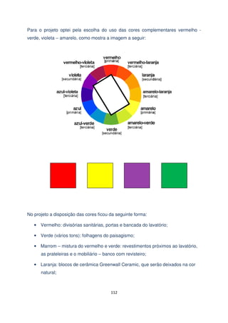 Para o projeto optei pela escolha do uso das cores complementares vermelho verde, violeta – amarelo, como mostra a imagem a seguir:

No projeto a disposição das cores ficou da seguinte forma:
• Vermelho: divisórias sanitárias, portas e bancada do lavatório;
• Verde (vários tons): folhagens do paisagismo;
• Marrom – mistura do vermelho e verde: revestimentos próximos ao lavatório,
as prateleiras e o mobiliário – banco com revisteiro;
• Laranja: blocos de cerâmica Greenwall Ceramic, que serão deixados na cor
natural;

112

 