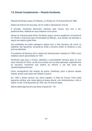 7.8. Estudo Complementar – Wassily Kandisnky

Wassily Kandinsky nasceu em Moscou, na Rússia em 16 de dezembro de 1866.
Depois do divórcio de seus pais, ele foi criado e educado por uma tia.
A princípio, Kandisnky demonstra interesse pela música, que viria a ser,
posteriormente, refletida em seus trabalhos como pintor.
Apesar do interesse pelas Artes, Kandisnky seguiu carreira acadêmica, formando-se
em Direito e Economia pela Universidade de Moscou, mas desistiu da profissão e
seguiu seu destino pelas Artes.
Sua predileção era pelas paisagens, depois teve a fase figurativa até iniciar os
trabalhos não figurativos, tornando-se então o primeiro artista no Ocidente a criar
pinturas abstratas.
Foi professor da Bauhaus até a mesma ser fechada pelos nazistas em 1933 e seus
trabalhos serem apreendidos em 1937.
Kandinsky fugiu para a França, adotando a nacionalidade francesa após um ano
estar morando em Paris. Lá ele toma contato com as artes aplicadas, especialmente
ao fauvismo, movimento que explora ao máximo o uso das cores nas
representações pictóricas.
Como consequência dos tempos de guerra, Kandinsky sofre a penúria desses
tempos, porém suas obras não refletem a guerra.
Em 1940 o artista concluiu seu último trabalho, À Volta do Círculo. Pinta ainda
pequenos cartões, pois nessa época já estava doente, com arteriosclerose, vindo a
falecer no dia 13 de dezembro de 1944, aos 78 anos de idade.
Abaixo estão algumas de suas obras (Figuras 63 - 70)

115

 