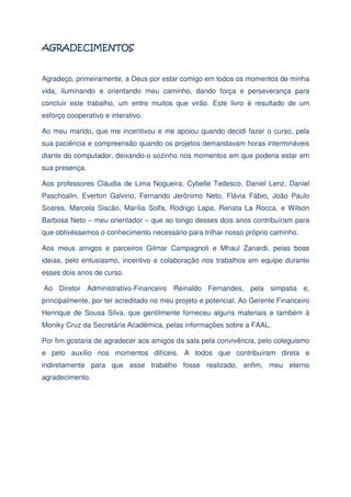 Agradeço, primeiramente, a Deus por estar comigo em todos os momentos de minha
vida, iluminando e orientando meu caminho, dando força e perseverança para
concluir este trabalho, um entre muitos que virão. Este livro é resultado de um
esforço cooperativo e interativo.
Ao meu marido, que me incentivou e me apoiou quando decidi fazer o curso, pela
sua paciência e compreensão quando os projetos demandavam horas intermináveis
diante do computador, deixando-o sozinho nos momentos em que poderia estar em
sua presença.
Aos professores Cláudia de Lima Nogueira, Cybelle Tedesco, Daniel Lenz, Daniel
Paschoalin, Everton Galvino, Fernando Jerônimo Neto, Flávia Fábio, João Paulo
Soares, Marcela Siscão, Marília Solfa, Rodrigo Lapa, Renata La Rocca, e Wilson
Barbosa Neto – meu orientador – que ao longo desses dois anos contribuíram para
que obtivéssemos o conhecimento necessário para trilhar nosso próprio caminho.
Aos meus amigos e parceiros Gilmar Campagnoli e Mhaul Zanardi, pelas boas
ideias, pelo entusiasmo, incentivo e colaboração nos trabalhos em equipe durante
esses dois anos de curso.
Ao Diretor Administrativo-Financeiro Reinaldo Fernandes, pela simpatia e,
principalmente, por ter acreditado no meu projeto e potencial. Ao Gerente Financeiro
Henrique de Sousa Silva, que gentilmente forneceu alguns materiais e também à
Moniky Cruz da Secretária Acadêmica, pelas informações sobre a FAAL.
Por fim gostaria de agradecer aos amigos da sala pela convivência, pelo coleguismo
e pelo auxílio nos momentos difíceis. A todos que contribuíram direta e
indiretamente para que esse trabalho fosse realizado, enfim, meu eterno
agradecimento.

 
