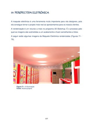 A maquete eletrônica é uma ferramenta muito importante para nós designers, pois
ela consegue tornar o projeto mais real ao apresentamos para os nossos clientes.
A renderização é um recurso a mais no programa 3D Sketchup. É o processo pelo
qual as imagens são submetidas a um acabamento e ficam semelhantes a fotos.
A seguir estão algumas imagens da Maquete Eletrônica renderizadas (Figuras 71 79).

Figura 71 – A Iluminação
Fonte: Autoria própria

137

 