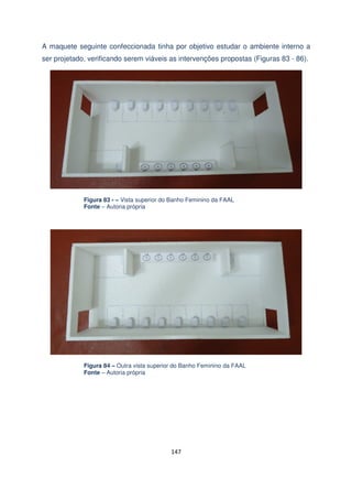A maquete seguinte confeccionada tinha por objetivo estudar o ambiente interno a
ser projetado, verificando serem viáveis as intervenções propostas (Figuras 83 - 86).

Figura 83 - – Vista superior do Banho Feminino da FAAL
Fonte – Autoria própria

Figura 84 – Outra vista superior do Banho Feminino da FAAL
Fonte – Autoria própria

147

 