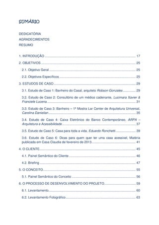 DEDICATÓRIA
AGRADECIMENTOS
RESUMO
1. INTRODUÇÃO ..................................................................................................... 17
2. OBJETIVOS ......................................................................................................... 25
2.1. Objetivo Geral ................................................................................................ 25
2.2. Objetivos Específicos ..................................................................................... 25
3. ESTUDOS DE CASO ........................................................................................... 29
3.1. Estudo de Caso 1: Banheiro do Casal, arquiteto Robson Gonzales .............. 29
3.2. Estudo de Caso 2: Consultório de um médico cadeirante, Lucimara Xavier &
Franciele Lucena. .................................................................................................. 31
3.3. Estudo de Caso 3: Banheiro – 1ª Mostra Lar Center de Arquitetura Universal,
Carolina Danielian ................................................................................................. 35
3.4. Estudo de Caso 4: Caixa Eletrônico do Banco Contemporâneo, ARPA –
Arquitetura e Acessibilidade. ................................................................................. 37
3.5. Estudo de Caso 5: Casa para toda a vida, Eduardo Ronchetti ...................... 39
3.6. Estudo de Caso 6: Dicas para quem quer ter uma casa acessível, Matéria
publicada em Casa Claudia de fevereiro de 2013. ................................................ 41
4. O CLIENTE........................................................................................................... 45
4.1. Painel Semântico do Cliente .......................................................................... 46
4.2. Briefing ........................................................................................................... 47
5. O CONCEITO ....................................................................................................... 55
5.1. Painel Semântico do Conceito ....................................................................... 56
6. O PROCESSO DE DESENVOLVIMENTO DO PROJETO................................... 59
6.1. Levantamento................................................................................................. 60
6.2. Levantamento Fotográfico .............................................................................. 63

 
