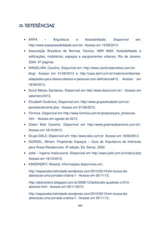 !

• ARPA

–

Arquitetura

e

Acessibilidade.

Disponível

em:

http://www.arpaacessibilidade.com.br/. Acesso em 15/08/2013.
• Associação Brasileira de Normas Técnica. NBR 9050: Acessibilidade a
edificações, mobiliários, espaços e equipamentos urbanos. Rio de Janeiro,
2004. 97 páginas
• DANIELIAN, Carolina. Disponível em: http://www.carolinadanielian.com.br/
blog/. Acesso em 21/08/2013 e http://casa.abril.com.br/materia/ambientesadaptados-para-idosos-obesos-e-pessoas-com-deficiencia#12.

Acesso

em

18/08/2013.
• Docol Metais Sanitários. Disponível em http://www.docol.com.br/ - Acesso em
setembro/2013.
• Elizabeth Cerâmica. Disponível em: http://www.grupoelizabeth.com.br/
porcelanato/amb.php - Acesso em 21/08/2013.
• Fórmica. Disponível em http://www.formica.com.br/produtos/pro_divisorias.
htm - Acesso em agosto de 2013.
• Green Wall Ceramic. Disponível em http://www.greenwallceramic.com.br/.
Acesso em 18/10/2013.
• Grupo DALX. Disponível em: http://www.dalx.com.br Acesso em 19/08/2013.
• GURGEL, Miriam. Projetando Espaços – Guia de Arquitetura de Interiores
para Áreas Residenciais. 6ª edição, Ed. Senac, 2002.
• Jofel – higiene Institucional. Disponível em http://www.jofel.com.br/index2.php
Acesso em 18/10/2013.
•

KANDINSKY, Wassily. Informações disponíveis em:
http://espacodacriatividade.wordpress.com/2010/02/10/em-busca-daabstracao-uma-jornada-criativa-i/ - Acesso em 05/11/13;
http://abstracteric.blogspot.com.br/2008/12/farbstudie-quadrate-c1913abstract.html - Acesso em 05/11/2013;
http://espacodacriatividade.wordpress.com/2010/02/10/em-busca-daabstracao-uma-jornada-criativa-i/ - Acesso em 05/11/13;
165

 