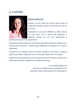 "

Casada, 35 anos, natural de Limeira, porém reside na
cidade de Piracicaba, interior de São Paulo há mais de
vinte anos.
Graduada em Letras pela UNIMEP em 2002, lecionou
por onze anos, mas a paixão pelo artesanato e
trabalhos manuais fez com que abandonasse a
profissão e buscasse novas experiências.
A decisão de estudar Design de interiores foi pelas oportunidades de trabalho que o
mercado vem oferecendo, e também pelas habilidades em criações como roupas e
artesanatos.
Transformar um ambiente, torná-lo funcional, agradável, harmonioso e elegante;
propor novas ideias, materializar sonhos. Esse será o objetivo do meu trabalho.
Dotada de personalidade forte, assume tranquilamente ser metódica, perfeccionista,
responsável, exigente, impaciente com espírito de liderança.
e-mail: rebellon@ig.com.br
blog: http://renatabelloninteriores.blogspot.com.br/
rede social: https://www.facebook.com/renata.bellon.1

169

 