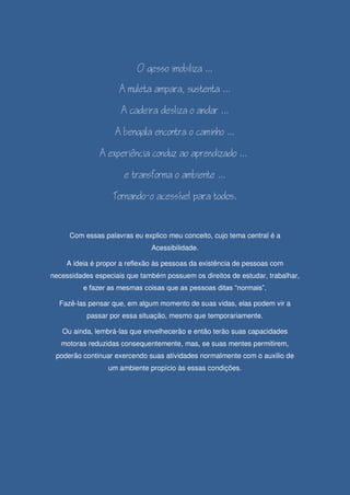 










Com essas palavras eu explico meu conceito, cujo tema central é a
Acessibilidade.
A ideia é propor a reflexão às pessoas da existência de pessoas com
necessidades especiais que também possuem os direitos de estudar, trabalhar,
e fazer as mesmas coisas que as pessoas ditas “normais”.
Fazê-las pensar que, em algum momento de suas vidas, elas podem vir a
passar por essa situação, mesmo que temporariamente.
Ou ainda, lembrá-las que envelhecerão e então terão suas capacidades
motoras reduzidas consequentemente, mas, se suas mentes permitirem,
poderão continuar exercendo suas atividades normalmente com o auxilio de
um ambiente propício às essas condições.

 
