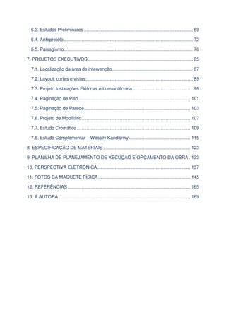 6.3. Estudos Preliminares ..................................................................................... 69
6.4. Anteprojeto ..................................................................................................... 72
6.5. Paisagismo ..................................................................................................... 76
7. PROJETOS EXECUTIVOS .................................................................................. 85
7.1. Localização da área de intervenção ............................................................... 87
7.2. Layout, cortes e vistas; ................................................................................... 89
7.3. Projeto Instalações Elétricas e Luminotécnica ............................................... 99
7.4. Paginação de Piso ....................................................................................... 101
7.5. Paginação de Parede ................................................................................... 103
7.6. Projeto de Mobiliário ..................................................................................... 107
7.7. Estudo Cromático ......................................................................................... 109
7.8. Estudo Complementar – Wassily Kandisnky ................................................ 115
8. ESPECIFICAÇÃO DE MATERIAIS .................................................................... 123
9. PLANILHA DE PLANEJAMENTO DE XECUÇÃO E ORÇAMENTO DA OBRA . 133
10. PERSPECTIVA ELETRÔNICA......................................................................... 137
11. FOTOS DA MAQUETE FÍSICA ........................................................................ 145
12. REFERÊNCIAS ................................................................................................ 165
13. A AUTORA ....................................................................................................... 169

 