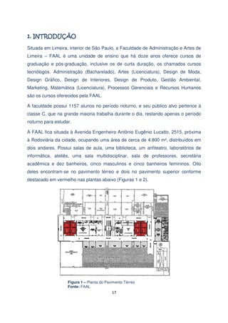 Situada em Limeira, interior de São Paulo, a Faculdade de Administração e Artes de
Limeira – FAAL é uma unidade de ensino que há doze anos oferece cursos de
graduação e pós-graduação, inclusive os de curta duração, os chamados cursos
tecnólogos. Administração (Bacharelado), Artes (Licenciatura), Design de Moda,
Design Gráfico, Design de Interiores, Design de Produto, Gestão Ambiental,
Marketing, Matemática (Licenciatura), Processos Gerenciais e Recursos Humanos
são os cursos oferecidos pela FAAL.
A faculdade possui 1157 alunos no período noturno, e seu público alvo pertence à
classe C, que na grande maioria trabalha durante o dia, restando apenas o período
noturno para estudar.
A FAAL fica situada à Avenida Engenheiro Antônio Eugênio Lucatto, 2515, próxima
à Rodoviária da cidade, ocupando uma área de cerca de 4.800 m², distribuídos em
dois andares. Possui salas de aula, uma biblioteca, um anfiteatro, laboratórios de
informática, ateliês, uma sala multidisciplinar, sala de professores, secretária
acadêmica e dez banheiros, cinco masculinos e cinco banheiros femininos. Oito
deles encontram-se no pavimento térreo e dois no pavimento superior conforme
destacado em vermelho nas plantas abaixo (Figuras 1 e 2).

Figura 1 – Planta do Pavimento Térreo
Fonte: FAAL

17

 