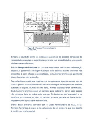 Figura 2 – Planta do Pavimento Superior
Fonte: FAAL

Embora a faculdade afirme ter instalações acessíveis às pessoas portadoras de
necessidades especiais, a experiência demonstra que acessibilidade é um assunto
ainda em desenvolvimento.
Estudar Design de Interiores faz com que exercitemos melhor nossa observação
espacial, e passemos a enxergar mudanças tanto estéticas quanto funcionais nos
ambientes. E com relação à acessibilidade, os banheiros femininos do pavimento
térreo chamaram minha atenção.
Ter na família um cadeirante propiciou que eu aprendesse algumas normas, sem as
quais a pessoa com mobilidade reduzida não consegue locomover-se de maneira
autônoma e segura. Munida de uma trena, minhas suspeitas foram confirmadas.
Cada banheiro feminino possui um sanitário para cadeirante, porém essa pessoa
não consegue lavar as mãos após seu uso. Os banheiros são “apertados” e os
lavatórios encontram-se no meio do banheiro em uma bancada em forma de ilha,
impossibilitando a passagem da cadeirante.
Diante desse problema conversei com o Diretor-Administrativo da FAAL, o Sr.
Reinaldo Fernandes, e propus a ele a elaboração de um projeto no qual meu desafio
é torná-lo um local acessível.

18

 