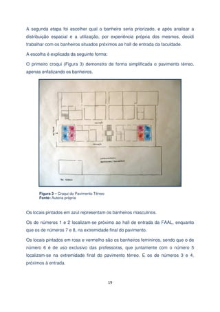 A segunda etapa foi escolher qual o banheiro seria priorizado, e após analisar a
distribuição espacial e a utilização, por experiência própria dos mesmos, decidi
trabalhar com os banheiros situados próximos ao hall de entrada da faculdade.
A escolha é explicada da seguinte forma:
O primeiro croqui (Figura 3) demonstra de forma simplificada o pavimento térreo,
apenas enfatizando os banheiros.

Figura 3 – Croqui do Pavimento Térreo
Fonte: Autoria própria

Os locais pintados em azul representam os banheiros masculinos.
Os de números 1 e 2 localizam-se próximo ao hall de entrada da FAAL, enquanto
que os de números 7 e 8, na extremidade final do pavimento.
Os locais pintados em rosa e vermelho são os banheiros femininos, sendo que o de
número 6 é de uso exclusivo das professoras, que juntamente com o número 5
localizam-se na extremidade final do pavimento térreo. E os de números 3 e 4,
próximos à entrada.

19

 