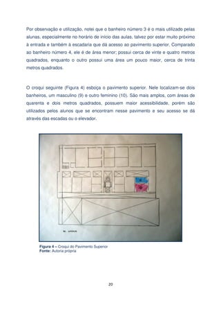Por observação e utilização, notei que o banheiro número 3 é o mais utilizado pelas
alunas, especialmente no horário de início das aulas, talvez por estar muito próximo
à entrada e também à escadaria que dá acesso ao pavimento superior. Comparado
ao banheiro número 4, ele é de área menor; possui cerca de vinte e quatro metros
quadrados, enquanto o outro possui uma área um pouco maior, cerca de trinta
metros quadrados.

O croqui seguinte (Figura 4) esboça o pavimento superior. Nele localizam-se dois
banheiros, um masculino (9) e outro feminino (10). São mais amplos, com áreas de
quarenta e dois metros quadrados, possuem maior acessibilidade, porém são
utilizados pelos alunos que se encontram nesse pavimento e seu acesso se dá
através das escadas ou o elevador.

Figura 4 – Croqui do Pavimento Superior
Fonte: Autoria própria

20

 