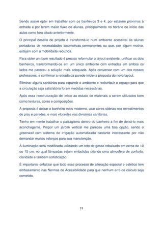 Sendo assim optei em trabalhar com os banheiros 3 e 4, por estarem próximos à
entrada e por terem maior fluxo de alunas, principalmente no horário de início das
aulas como fora citado anteriormente.
O principal desafio do projeto é transformá-lo num ambiente acessível às alunas
portadoras de necessidades locomotivas permanentes ou que, por algum motivo,
estejam com a mobilidade reduzida.
Para obter um bom resultado é preciso reformular o layout existente, unificar os dois
banheiros, transformando-os em um único ambiente com entradas em ambos os
lados me pareceu a solução mais adequada. Após conversar com um dos nossos
professores, e confirmar a retirada da parede iniciei a proposta do novo layout.
Eliminar alguns sanitários para expandir o ambiente e redistribuir o espaço para que
a circulação seja satisfatória foram medidas necessárias.
Após essa reestruturação dei início ao estudo de materiais a serem utilizados bem
como texturas, cores e composições.
A proposta é deixar o banheiro mais moderno, usar cores sóbrias nos revestimentos
de piso e paredes, e mais vibrantes nas divisórias sanitárias.
Tenho em mente trabalhar o paisagismo dentro do banheiro a fim de deixá-lo mais
aconchegante. Propor um jardim vertical me pareceu uma boa opção, sendo o
greenwall com sistema de irrigação automatizada bastante interessante por não
demandar muitos esforços para sua manutenção.
A iluminação será modificada utilizando um teto de gesso rebaixado em cerca de 10
ou 15 cm, no qual lâmpadas sejam embutidas criando uma atmosfera de conforto,
claridade e também sofisticação.
É importante enfatizar que todo esse processo de alteração espacial e estético tem
embasamento nas Normas de Acessibilidade para que nenhum erro de cálculo seja
cometido.

21

 