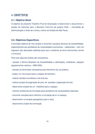 2.1. Objetivo Geral
O objetivo do presente Trabalho Final de Graduação é desenvolver e documentar o
projeto de interiores para o Banheiro Feminino da própria FAAL – Faculdade de
Administração e Artes de Limeira, interior do Estado de São Paulo.

2.2. Objetivos Específicos
O principal objetivo do meu projeto é encontrar soluções técnicas de acessibilidade,
especialmente aos portadores de necessidades locomotivas – cadeirantes – sem me
esquecer das alterações estéticas para que o ambiente se torne harmonioso, bonito
e funcional.
Para isso algumas tarefas são necessárias.
- estudar a Norma Brasileira de Acessibilidade a edificações, mobiliários, espaços
equipamentos urbanos – NBR 9050;
- estudar as dimensões necessárias para banheiros de uso público;
- propor um novo layout para o espaço do banheiro;
- realizar estudos cromáticos e de texturas;
- realizar projeto de paginação de piso, de paredes e paginação de teto;
- desenvolver projeto de um mobiliário para o espaço;
- resolver problemas da circulação para portadores de necessidades especiais;
- encontrar soluções para melhorar a circulação de ar no espaço;
- desenvolver um projeto paisagístico para o local;
- desenvolver projeto de iluminação.

25

 
