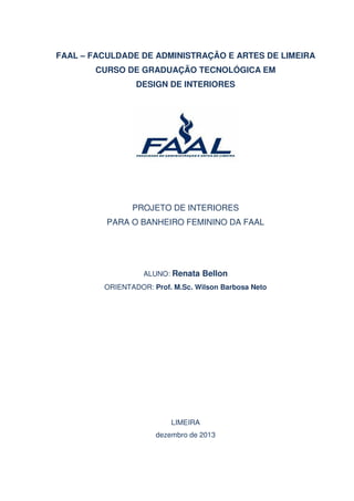 FAAL – FACULDADE DE ADMINISTRAÇÃO E ARTES DE LIMEIRA
CURSO DE GRADUAÇÃO TECNOLÓGICA EM
DESIGN DE INTERIORES

PROJETO DE INTERIORES
PARA O BANHEIRO FEMININO DA FAAL

ALUNO: Renata Bellon
ORIENTADOR: Prof. M.Sc. Wilson Barbosa Neto

LIMEIRA
dezembro de 2013

 
