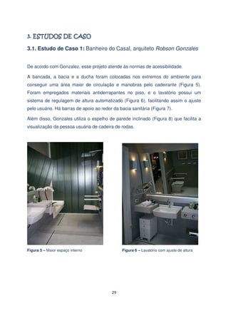 3.1. Estudo de Caso 1: Banheiro do Casal, arquiteto Robson Gonzales
De acordo com Gonzalez, esse projeto atende às normas de acessibilidade.
A bancada, a bacia e a ducha foram colocadas nos extremos do ambiente para
conseguir uma área maior de circulação e manobras pelo cadeirante (Figura 5).
Foram empregados materiais antiderrapantes no piso, e o lavatório possui um
sistema de regulagem de altura automatizado (Figura 6), facilitando assim o ajuste
pelo usuário. Há barras de apoio ao redor da bacia sanitária (Figura 7).
Além disso, Gonzales utiliza o espelho de parede inclinado (Figura 8) que facilita a
visualização da pessoa usuária de cadeira de rodas.

Figura 5 – Maior espaço interno

Figura 6 – Lavatório com ajuste de altura

29

 