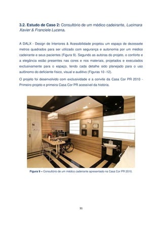 3.2. Estudo de Caso 2: Consultório de um médico cadeirante, Lucimara
Xavier & Franciele Lucena.
A DALX - Design de Interiores & Acessibilidade projetou um espaço de dezessete
metros quadrados para ser utilizado com segurança e autonomia por um médico
cadeirante e seus pacientes (Figura 9). Segundo as autoras do projeto, o conforto e
a elegância estão presentes nas cores e nos materiais, projetados e executados
exclusivamente para o espaço, tendo cada detalhe sido planejado para o uso
autônomo do deficiente físico, visual e auditivo (Figuras 10 -12).
O projeto foi desenvolvido com exclusividade e a convite da Casa Cor PR 2010 Primeiro projeto e primeira Casa Cor PR acessível da história.

Figura 9 – Consultório de um médico cadeirante apresentado na Casa Cor PR 2010.

31

 