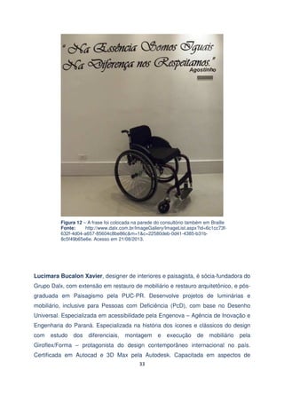 Figura 12 – A frase foi colocada na parede do consultório também em Braille
Fonte:
http://www.dalx.com.br/ImageGallery/ImageList.aspx?id=6c1cc73f632f-4d04-a657-85604c8be86c&m=1&c=22580deb-0d41-4385-b31b8c5f49b65e6e. Acesso em 21/08/2013.

Lucimara Bucalon Xavier, designer de interiores e paisagista, é sócia-fundadora do
Grupo Dalx, com extensão em restauro de mobiliário e restauro arquitetônico, e pósgraduada em Paisagismo pela PUC-PR. Desenvolve projetos de luminárias e
mobiliário, inclusive para Pessoas com Deficiência (PcD), com base no Desenho
Universal. Especializada em acessibilidade pela Engenova – Agência de Inovação e
Engenharia do Paraná. Especializada na história dos ícones e clássicos do design
com

estudo

dos

diferenciais,

montagem

e

execução

de

mobiliário

pela

Giroflex/Forma – protagonista do design contemporâneo internacional no país.
Certificada em Autocad e 3D Max pela Autodesk. Capacitada em aspectos de
33

 