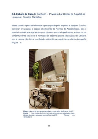 3.3. Estudo de Caso 3: Banheiro – 1ª Mostra Lar Center de Arquitetura
Universal, Carolina Danielian

Nesse projeto é possível observar a preocupação pela arquiteta e designer Carolina
Danielian em projetar o espaço obedecendo às Normas de Acessibilidade, pois é
possível o cadeirante aproximar-se da pia sem nenhum impedimento, a altura da pia
também permite seu uso e a inclinação do espelho garante visualização do utilitário,
pois a pessoa não tem a mobilidade suficiente para deslocar-se diante do espelho
(Figura 13).

Figura 13 – A pia tem altura regulável e o espelho, inclinação de 10°
.
Fonte:
http://casa.abril.com.br/materia/ambientes-adaptados-paraidosos-obesos-e-pessoas-com-deficiencia#12.
Acesso
em
18/08/2013.

35

 
