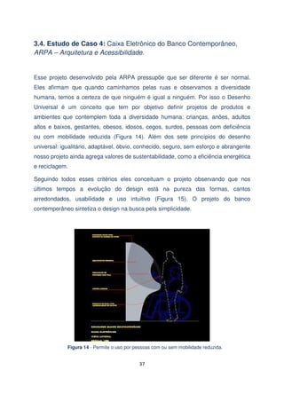 3.4. Estudo de Caso 4: Caixa Eletrônico do Banco Contemporâneo,
ARPA – Arquitetura e Acessibilidade.

Esse projeto desenvolvido pela ARPA pressupõe que ser diferente é ser normal.
Eles afirmam que quando caminhamos pelas ruas e observamos a diversidade
humana, temos a certeza de que ninguém é igual a ninguém. Por isso o Desenho
Universal é um conceito que tem por objetivo definir projetos de produtos e
ambientes que contemplem toda a diversidade humana: crianças, anões, adultos
altos e baixos, gestantes, obesos, idosos, cegos, surdos, pessoas com deficiência
ou com mobilidade reduzida (Figura 14). Além dos sete princípios do desenho
universal: igualitário, adaptável, óbvio, conhecido, seguro, sem esforço e abrangente
nosso projeto ainda agrega valores de sustentabilidade, como a eficiência energética
e reciclagem.
Seguindo todos esses critérios eles conceituam o projeto observando que nos
últimos tempos a evolução do design está na pureza das formas, cantos
arredondados, usabilidade e uso intuitivo (Figura 15). O projeto do banco
contemporâneo sintetiza o design na busca pela simplicidade.

Figura 14 - Permite o uso por pessoas com ou sem mobilidade reduzida.

37

 
