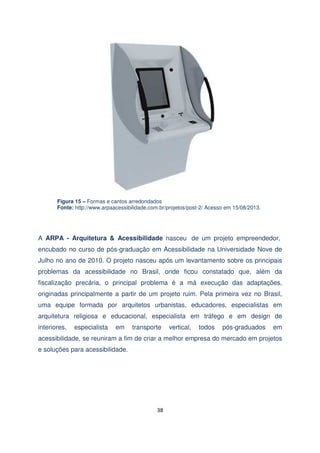 Figura 15 – Formas e cantos arredondados
Fonte: http://www.arpaacessibilidade.com.br/projetos/post-2/ Acesso em 15/08/2013.

A ARPA - Arquitetura & Acessibilidade nasceu de um projeto empreendedor,
encubado no curso de pós-graduação em Acessibilidade na Universidade Nove de
Julho no ano de 2010. O projeto nasceu após um levantamento sobre os principais
problemas da acessibilidade no Brasil, onde ficou constatado que, além da
fiscalização precária, o principal problema é a má execução das adaptações,
originadas principalmente a partir de um projeto ruim. Pela primeira vez no Brasil,
uma equipe formada por arquitetos urbanistas, educadores, especialistas em
arquitetura religiosa e educacional, especialista em tráfego e em design de
interiores,

especialista

em

transporte

vertical,

todos

pós-graduados

em

acessibilidade, se reuniram a fim de criar a melhor empresa do mercado em projetos
e soluções para acessibilidade.

38

 
