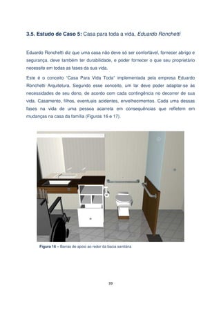 3.5. Estudo de Caso 5: Casa para toda a vida, Eduardo Ronchetti
Eduardo Ronchetti diz que uma casa não deve só ser confortável, fornecer abrigo e
segurança, deve também ter durabilidade, e poder fornecer o que seu proprietário
necessite em todas as fases da sua vida.
Este é o conceito “Casa Para Vida Toda” implementada pela empresa Eduardo
Ronchetti Arquitetura. Segundo esse conceito, um lar deve poder adaptar-se às
necessidades de seu dono, de acordo com cada contingência no decorrer de sua
vida. Casamento, filhos, eventuais acidentes, envelhecimentos. Cada uma dessas
fases na vida de uma pessoa acarreta em consequências que refletem em
mudanças na casa da família (Figuras 16 e 17).

Figura 16 – Barras de apoio ao redor da bacia sanitária

39

 