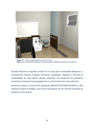 Figura 17 – Faixa antiderrapante próximo ao boxe.
Fonte: http://eduardoronchetti.com.br/?pg=projeto-mobilidade Acesso em 21/08/2013

Eduardo Ronchetti é arquiteto formado há 10 anos pela Universidade Mackenzie, e
conhecido por oferecer soluções inovadoras, inteligentes, elegantes e flexíveis às
necessidades de cada cliente. Sempre atualizado nas tendências da arquitetura
comercial e empresarial e preocupado com o custo final da obra e das reformas.
Atualmente realiza o curso de Pós Graduação MASTER INTERIOR DESIGN, no IED
(Instituto Europeo di Design), como forma de atualizar-se nos recentes conceitos da
arquitetura internacional.

40

 