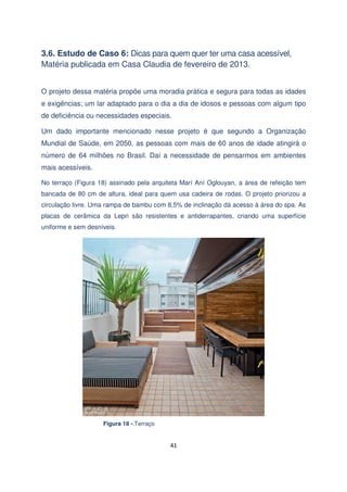 3.6. Estudo de Caso 6: Dicas para quem quer ter uma casa acessível,
Matéria publicada em Casa Claudia de fevereiro de 2013.
O projeto dessa matéria propõe uma moradia prática e segura para todas as idades
e exigências; um lar adaptado para o dia a dia de idosos e pessoas com algum tipo
de deficiência ou necessidades especiais.
Um dado importante mencionado nesse projeto é que segundo a Organização
Mundial de Saúde, em 2050, as pessoas com mais de 60 anos de idade atingirá o
número de 64 milhões no Brasil. Daí a necessidade de pensarmos em ambientes
mais acessíveis.
No terraço (Figura 18) assinado pela arquiteta Marí Aní Oglouyan, a área de refeição tem
bancada de 80 cm de altura, ideal para quem usa cadeira de rodas. O projeto priorizou a
circulação livre. Uma rampa de bambu com 8,5% de inclinação dá acesso à área do spa. As
placas de cerâmica da Lepri são resistentes e antiderrapantes, criando uma superfície
uniforme e sem desníveis.

Figura 18 -.Terraço

41

 