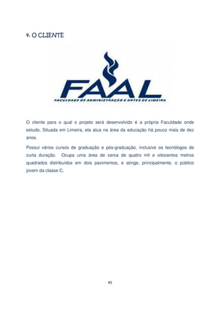 O cliente para o qual o projeto será desenvolvido é a própria Faculdade onde
estudo. Situada em Limeira, ela atua na área da educação há pouco mais de dez
anos.
Possui vários cursos de graduação e pós-graduação, inclusive os tecnólogos de
curta duração.

Ocupa uma área de cerca de quatro mil e oitocentos metros

quadrados distribuídos em dois pavimentos, e atinge, principalmente, o público
jovem da classe C.

45

 