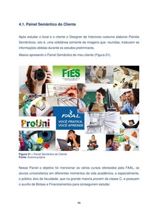 4.1. Painel Semântico do Cliente
Após estudar o local e o cliente o Designer de Interiores costuma elaborar Painéis
Semânticos, isto é, uma coletânea somente de imagens que, reunidas, traduzem as
informações obtidas durante os estudos preliminares.
Abaixo apresento o Painel Semântico do meu cliente (Figura 21).

Figura 21 – Painel Semântico do Cliente
Fonte: Autoria própria

Nesse Painel o objetivo foi mencionar os vários cursos oferecidos pela FAAL, os
alunos universitários em diferentes momentos da vida acadêmica, e especialmente,
o público alvo da faculdade, que na grande maioria provem da classe C, e possuem
o auxílio de Bolsas e Financiamentos para conseguirem estudar.

46

 