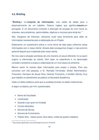 4.2. Briefing
“Briefing é um conjunto de informações, uma coleta de dados para o
desenvolvimento de um trabalho. Palavra inglesa que significa resumo em
português. É um documento contendo a descrição da situação de uma marca ou
empresa, seus problemas, oportunidades, objetivos e recursos para atingi-los.” 1
Nós, Designers de Interiores, utilizamos muito essa ferramenta para obter as
informações necessárias para a elaboração de um Projeto.
Elaboramos um questionário prévio e numa forma de bate papo colhemos essas
informações com o nosso cliente. Através dela conseguimos chegar o mais próximo
possível daquilo que é esperado pelo nosso cliente.
No meu caso a situação aconteceu de uma maneira um pouco diferente, fui eu quem
sugeriu a intervenção ao cliente. Com base na experiência e na observação
constatei o problema e propus a elaboração de um novo layout ao ambiente.
Mesmo assim foi preciso obter informações para propor o projeto. Para isso
conversei com três pessoas, o Sr. Reinaldo Fernandes, Diretor AdministrativoFinanceiro, Henrique de Sousa Silva, Gerente Financeiro, e também Moniky Cruz
que trabalha no atendimento ao público na Secretária Acadêmica.
Cada um deles colaborou para que eu pudesse levantar os dados institucionais.
A seguir os tópicos, por mim, questionados.

• Nome da Faculdade
• Localização
• Quando e por quem foi fundada
• Cursos oferecidos
• Número de Alunos
• Número de Funcionários
• Público Alvo - classe social, faixa etária, vindos de qual(is) cidade(s)
1

http://www.significados.com.br/briefing/ Acesso em 07/10/13.

47

 
