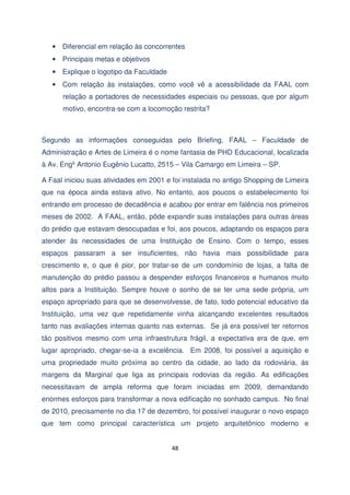 • Diferencial em relação às concorrentes
• Principais metas e objetivos
• Explique o logotipo da Faculdade
• Com relação às instalações, como você vê a acessibilidade da FAAL com
relação a portadores de necessidades especiais ou pessoas, que por algum
motivo, encontra-se com a locomoção restrita?

Segundo as informações conseguidas pelo Briefing, FAAL – Faculdade de
Administração e Artes de Limeira é o nome fantasia de PHD Educacional, localizada
à Av. Engº Antonio Eugênio Lucatto, 2515 – Vila Camargo em Limeira – SP.
A Faal iniciou suas atividades em 2001 e foi instalada no antigo Shopping de Limeira
que na época ainda estava ativo. No entanto, aos poucos o estabelecimento foi
entrando em processo de decadência e acabou por entrar em falência nos primeiros
meses de 2002. A FAAL, então, pôde expandir suas instalações para outras áreas
do prédio que estavam desocupadas e foi, aos poucos, adaptando os espaços para
atender às necessidades de uma Instituição de Ensino. Com o tempo, esses
espaços passaram a ser insuficientes, não havia mais possibilidade para
crescimento e, o que é pior, por tratar-se de um condomínio de lojas, a falta de
manutenção do prédio passou a despender esforços financeiros e humanos muito
altos para a Instituição. Sempre houve o sonho de se ter uma sede própria, um
espaço apropriado para que se desenvolvesse, de fato, todo potencial educativo da
Instituição, uma vez que repetidamente vinha alcançando excelentes resultados
tanto nas avaliações internas quanto nas externas. Se já era possível ter retornos
tão positivos mesmo com uma infraestrutura frágil, a expectativa era de que, em
lugar apropriado, chegar-se-ia a excelência. Em 2008, foi possível a aquisição e
uma propriedade muito próxima ao centro da cidade, ao lado da rodoviária, às
margens da Marginal que liga as principais rodovias da região. As edificações
necessitavam de ampla reforma que foram iniciadas em 2009, demandando
enormes esforços para transformar a nova edificação no sonhado campus. No final
de 2010, precisamente no dia 17 de dezembro, foi possível inaugurar o novo espaço
que tem como principal característica um projeto arquitetônico moderno e

48

 