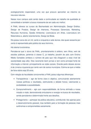 ecologicamente responsável, uma vez que procura aproveitar ao máximo os
recursos naturais.
Nesse novo campus está sendo dada a continuidade ao trabalho de qualidade já
consolidado e também a busca incessante de ser cada vez melhor.
A FAAL oferece os cursos de Bacharelado em Administração, Design Gráfico,
Design de Produto, Design de Interiores, Processos Gerenciais, Marketing,
Recursos Humanos, Gestão Ambiental, Licenciatura em Artes, Licenciatura em
Matemática e, aberto recentemente, Design de Moda.
Ela possui cerca de um mil, cento e cinquenta e sete alunos, dos quais sessenta por
cento é representado pelo público do sexo feminino.
Há oitenta funcionários.
Percebe-se que o aluno da FAAL, prioritariamente é solteiro, sem filhos, vem de
escolas públicas, pertence à classe C, já trabalha, provém de pais com Ensino
Médio Completo (embora o número de pais que não chegaram a esse nível de
escolaridade seja alto). Eles raramente leem jornais e tem como principal fonte de
informação a internet, principalmente as redes sociais. Grande parte desses alunos
é de Limeira e quarenta por cento vem de outros municípios. Estima-se que a média
de faixa etária seja 20 anos.
Com relação às faculdades concorrentes a FAAL possui algumas diferenças:
• Transparência – agir de forma clara e objetiva, comunicando abertamente
nossas políticas e resultados, estimulando o debate franco, valorizando a
cordialidade e acessibilidade.
• Comprometimento – agir com responsabilidade, de forma alinhada a nossa
missão e visão, demonstrando entusiasmo e energia na busca de resultados,
sendo persistente e determinado frente aos desafios.
• Protagonismo – participar da prática educativa, contribuindo não apenas para
o desenvolvimento pessoal, mas também para a formação de pessoas mais
autônomas e comprometidas socialmente.

49

 