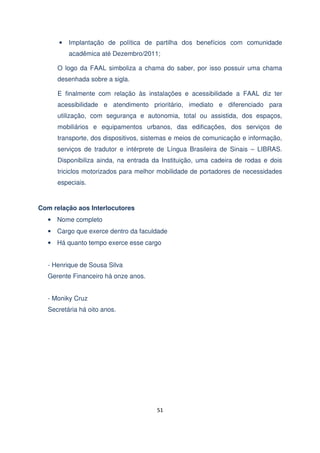 •

Implantação de política de partilha dos benefícios com comunidade
acadêmica até Dezembro/2011;

O logo da FAAL simboliza a chama do saber, por isso possuir uma chama
desenhada sobre a sigla.
E finalmente com relação às instalações e acessibilidade a FAAL diz ter
acessibilidade e atendimento prioritário, imediato e diferenciado para
utilização, com segurança e autonomia, total ou assistida, dos espaços,
mobiliários e equipamentos urbanos, das edificações, dos serviços de
transporte, dos dispositivos, sistemas e meios de comunicação e informação,
serviços de tradutor e intérprete de Língua Brasileira de Sinais – LIBRAS.
Disponibiliza ainda, na entrada da Instituição, uma cadeira de rodas e dois
triciclos motorizados para melhor mobilidade de portadores de necessidades
especiais.

Com relação aos Interlocutores
• Nome completo
• Cargo que exerce dentro da faculdade
• Há quanto tempo exerce esse cargo
- Henrique de Sousa Silva
Gerente Financeiro há onze anos.
- Moniky Cruz
Secretária há oito anos.

51

 