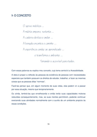 Com essas palavras eu explico meu conceito, cujo tema central é a Acessibilidade.
A ideia é propor a reflexão às pessoas da existência de pessoas com necessidades
especiais que também possuem os direitos de estudar, trabalhar, e fazer as mesmas
coisas que as pessoas ditas “normais”.
Fazê-las pensar que, em algum momento de suas vidas, elas podem vir a passar
por essa situação, mesmo que temporariamente.
Ou ainda, lembrá-las que envelhecerão e então terão suas capacidades motoras
reduzidas consequentemente, mas, se suas mentes permitirem, poderão continuar
exercendo suas atividades normalmente com o auxilio de um ambiente propício às
essas condições.

55

 